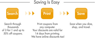Saving Is Easiy - Search through thousands of 2-for-1 and up 50% off coupons. Print coupons from any computer. Your discounts are valid for 14 days from printing. We have online discounts too! Save when you dine, shop and travel.