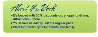 About the Book. It's loaded with 50% discounts on : shopping, dining, attractions & more. You'll save at least $5 off the regular price. Ideal for holiday gifts for friends and family.